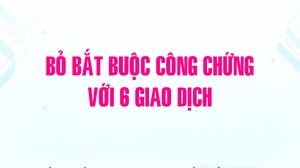Bỏ bắt buộc công chứng với 6 giao dịch